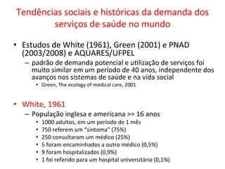 Tendências	
  sociais	
  e	
  históricas	
  da	
  demanda	
  dos	
  
serviços	
  de	
  saúde	
  no	
  mundo	
  
•  Estudos	
  de	
  White	
  (1961),	
  Green	
  (2001)	
  e	
  PNAD	
  
(2003/2008)	
  e	
  AQUARES/UFPEL	
  
–  padrão	
  de	
  demanda	
  potencial	
  e	
  uJlização	
  de	
  serviços	
  foi	
  
muito	
  similar	
  em	
  um	
  período	
  de	
  40	
  anos,	
  independente	
  dos	
  
avanços	
  nos	
  sistemas	
  de	
  saúde	
  e	
  na	
  vida	
  social	
  	
  
•  Green,	
  The	
  ecology	
  of	
  medical	
  care,	
  2001	
  
•  White,	
  1961	
  
–  População	
  inglesa	
  e	
  americana	
  >=	
  16	
  anos	
  
•  1000	
  adultos,	
  em	
  um	
  período	
  de	
  1	
  mês	
  
•  750	
  referem	
  um	
  “sintoma”	
  (75%)	
  
•  250	
  consultaram	
  um	
  médico	
  (25%)	
  
•  5	
  foram	
  encaminhados	
  a	
  outro	
  médico	
  (0,5%)	
  
•  9	
  foram	
  hospitalizados	
  (0,9%)	
  
•  1	
  foi	
  referido	
  para	
  um	
  hospital	
  universitário	
  (0,1%)	
  
 