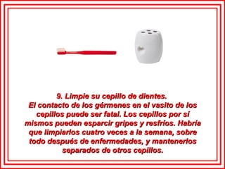 9. Limpie su cepillo de dientes.  El contacto de los gérmenes en el vasito de los cepillos puede ser fatal. Los cepillos por sí mismos pueden esparcir gripes y resfríos. Habría que limpiarlos cuatro veces a la semana, sobre todo después de enfermedades, y mantenerlos separados de otros cepillos. 