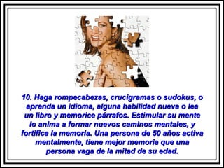 10. Haga rompecabezas, crucigramas o sudokus, o aprenda un idioma, alguna habilidad nueva o lea un libro y memorice párrafos. Estimular su mente lo anima a formar nuevos caminos mentales, y fortifica la memoria. Una persona de 50 años activa mentalmente, tiene mejor memoria que una persona vaga de la mitad de su edad. 
