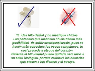 11. Use hilo dental y no mastique chicles.  Las personas que mastican chicle tienen más posibilidad  de sufrir arterioesclerosis, pues se hacen más estrechos los vasos sanguíneos, lo cual precede a ataque del corazón.  Pasarse el hilo dental puede quitarle seis años a su edad biológica, porque remueve las bacterias que atacan a los dientes y al cuerpo. 