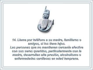 14. Llame por teléfono a su madre, familiares o amigos, si los tiene lejos. Las personas que no mantienen cercanía afectiva con sus seres queridos, particularmente con la madre, desarrollan alta presión, alcoholismo o enfermedades cardíacas en edad temprana. 