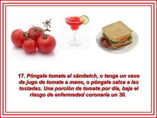 17. Póngale tomate al sándwich, o tenga un vaso de jugo de tomate a mano, o póngale salsa a las tostadas. Una porción de tomate por día, baja el riesgo de enfermedad coronaria un 30.  