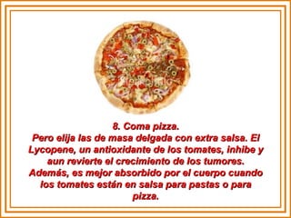 8. Coma pizza. Pero elija las de masa delgada con extra salsa. El Lycopene, un antioxidante de los tomates, inhibe y aun revierte el crecimiento de los tumores. Además, es mejor absorbido por el cuerpo cuando los tomates están en salsa para pastas o para pizza. 