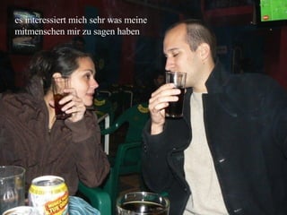 es interessiert mich sehr was meine mitmenschen mir zu sagen haben 