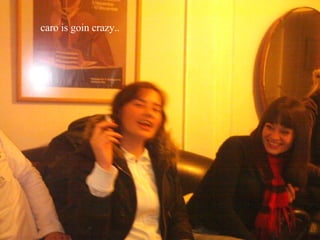 caro is goin crazy.. 