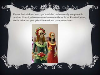Es una festividad mexicana, que se celebra también en algunos países de
América Central, así como en muchas comunidades de los Estados Unidos,
donde existe una gran población mexicana y centroamericana.
 