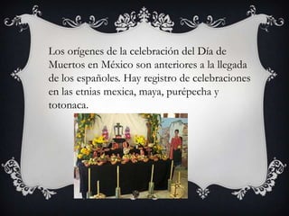 .
    Los orígenes de la celebración del Día de
    Muertos en México son anteriores a la llegada
    de los españoles. Hay registro de celebraciones
    en las etnias mexica, maya, purépecha y
    totonaca.
 