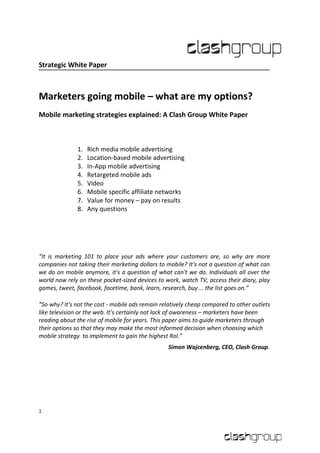 Strategic White Paper



Marketers going mobile – what are my options?
Mobile marketing strategies explained: A Clash Group White Paper



              1.   Rich media mobile advertising
              2.   Location-based mobile advertising
              3.   In-App mobile advertising
              4.   Retargeted mobile ads
              5.   Video
              6.   Mobile specific affiliate networks
              7.   Value for money – pay on results
              8.   Any questions




“It is marketing 101 to place your ads where your customers are, so why are more
companies not taking their marketing dollars to mobile? It's not a question of what can
we do on mobile anymore, it's a question of what can't we do. Individuals all over the
world now rely on these pocket-sized devices to work, watch TV, access their diary, play
games, tweet, facebook, facetime, bank, learn, research, buy … the list goes on.”

“So why? It's not the cost - mobile ads remain relatively cheap compared to other outlets
like television or the web. It’s certainly not lack of awareness – marketers have been
reading about the rise of mobile for years. This paper aims to guide marketers through
their options so that they may make the most informed decision when choosing which
mobile strategy to implement to gain the highest RoI.”
                                                 Simon Wajcenberg, CEO, Clash Group.




1
 