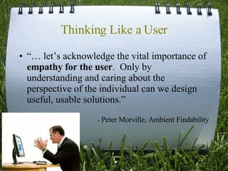 Thinking Like a User “…  let’s acknowledge the vital importance of  empathy for the user .  Only by understanding and caring about the perspective of the individual can we design useful, usable solutions.” -  Peter Morville, Ambient Findability 