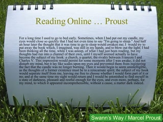 Reading Online … Proust For a long time I used to go to bed early. Sometimes, when I had put out my candle, my eyes would close so quickly that I had not even time to say "I'm going to sleep." And half an hour later the thought that it was time to go to sleep would awaken me; I  would try to put away the book which, I imagined, was still in my hands, and to blow out the light; I had been thinking all the time, while I was asleep, of what I had just been reading, but my thoughts had run into a channel of their own, until I myself seemed actually to have become the subject of my book: a church, a quartet, the rivalry between Francois I and Charles V. This impression would persist for some moments after I was awake; it did not disturb my mind, but it lay like scales upon my eyes and prevented them from registering the fact that the candle was no longer burning. Then it would begin to seem unintelligible, as the thoughts of a former existence must be to a reincarnate spirit; the subject of my book would separate itself from me, leaving me free to choose whether I would form part of it or no; and at the same time my sight would return and I would be astonished to find myself in a state of darkness, pleasant and restful enough for the eyes, and even more, perhaps, for my mind, to which it appeared incomprehensible, without a cause, a matter dark indeed. Swann’s Way / Marcel Proust 