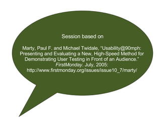 Session based on Marty, Paul F. and Michael Twidale, “Usability@90mph:  Presenting and Evaluating a New, High-Speed Method for  Demonstrating User Testing in Front of an Audience.”  FirstMonday . July, 2005:  http://www.firstmonday.org/issues/issue10_7/marty/   