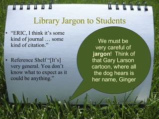 Library Jargon to Students “ E RIC, I think it ’s  some kind of journal … some kind of citation. ” Reference Shelf “[It’s] very general. You don’t know what to expect as it could be anything.” We must be  very careful of  jargon !  Think of that Gary Larson  cartoon, where all the dog hears is her name, Ginger 