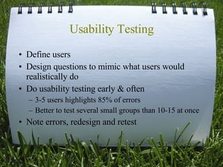 Usability Testing Define users Design questions to mimic what users would realistically do Do usability testing early & often 3-5 users highlights 85% of errors Better to test several small groups than 10-15 at once Note errors, redesign and retest 