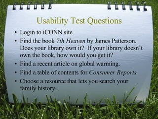 Usability Test Questions Login to iCONN site Find the book  7th Heaven  by James Patterson.  Does your library own it?  If your library doesn’t own the book, how would you get it? Find a recent article on global warming.  Find a table of contents for  Consumer Reports.   Choose a resource that lets you search your family history.  