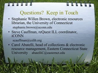 Questions?  Keep in Touch Stephanie Willen Brown, electronic resources librarian, the University of Connecticut  stephanie.brown@uconn.edu  Steve Cauffman, reQuest ILL coordinator, iCONN scauffman@cslib.org  Carol Abatelli, head of collections & electronic resource management, Eastern Connecticut State University  abatelliC@easternct.edu  