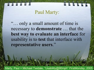 Paul Marty: “…  only a small amount of time is necessary to  demonstrate  … that the  best way to evaluate an interface  for usability is to  test  that interface with  representative users .” Marty, Paul + Michael Twidale, “Usability@90mph”  FirstMonday , 2005 