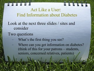 Act Like a User:  Find Information about Diabetes Look at the next three slides / sites and consider Two questions What’s the first thing you see? Where can you get information on diabetes? (think of this for your patrons – students, seniors, concerned relatives, patients) 