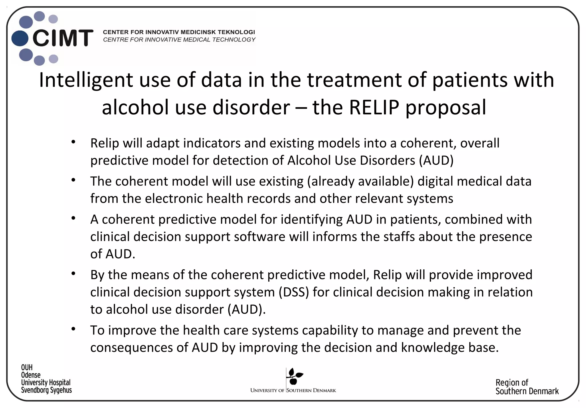 Intelligent use of data in the treatment of patients with
alcohol use disorder – the RELIP proposal
• Relip will adapt indicators and existing models into a coherent, overall
predictive model for detection of Alcohol Use Disorders (AUD)
• The coherent model will use existing (already available) digital medical data
from the electronic health records and other relevant systems
• A coherent predictive model for identifying AUD in patients, combined with
clinical decision support software will informs the staffs about the presence
of AUD.
• By the means of the coherent predictive model, Relip will provide improved
clinical decision support system (DSS) for clinical decision making in relation
to alcohol use disorder (AUD).
• To improve the health care systems capability to manage and prevent the
consequences of AUD by improving the decision and knowledge base.
 