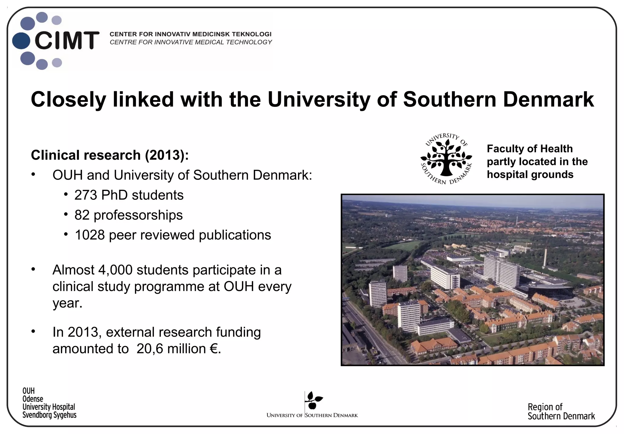 Clinical research (2013):
• OUH and University of Southern Denmark:
• 273 PhD students
• 82 professorships
• 1028 peer reviewed publications
• Almost 4,000 students participate in a
clinical study programme at OUH every
year.
• In 2013, external research funding
amounted to 20,6 million €.
Closely linked with the University of Southern Denmark
Faculty of Health
partly located in the
hospital grounds
 