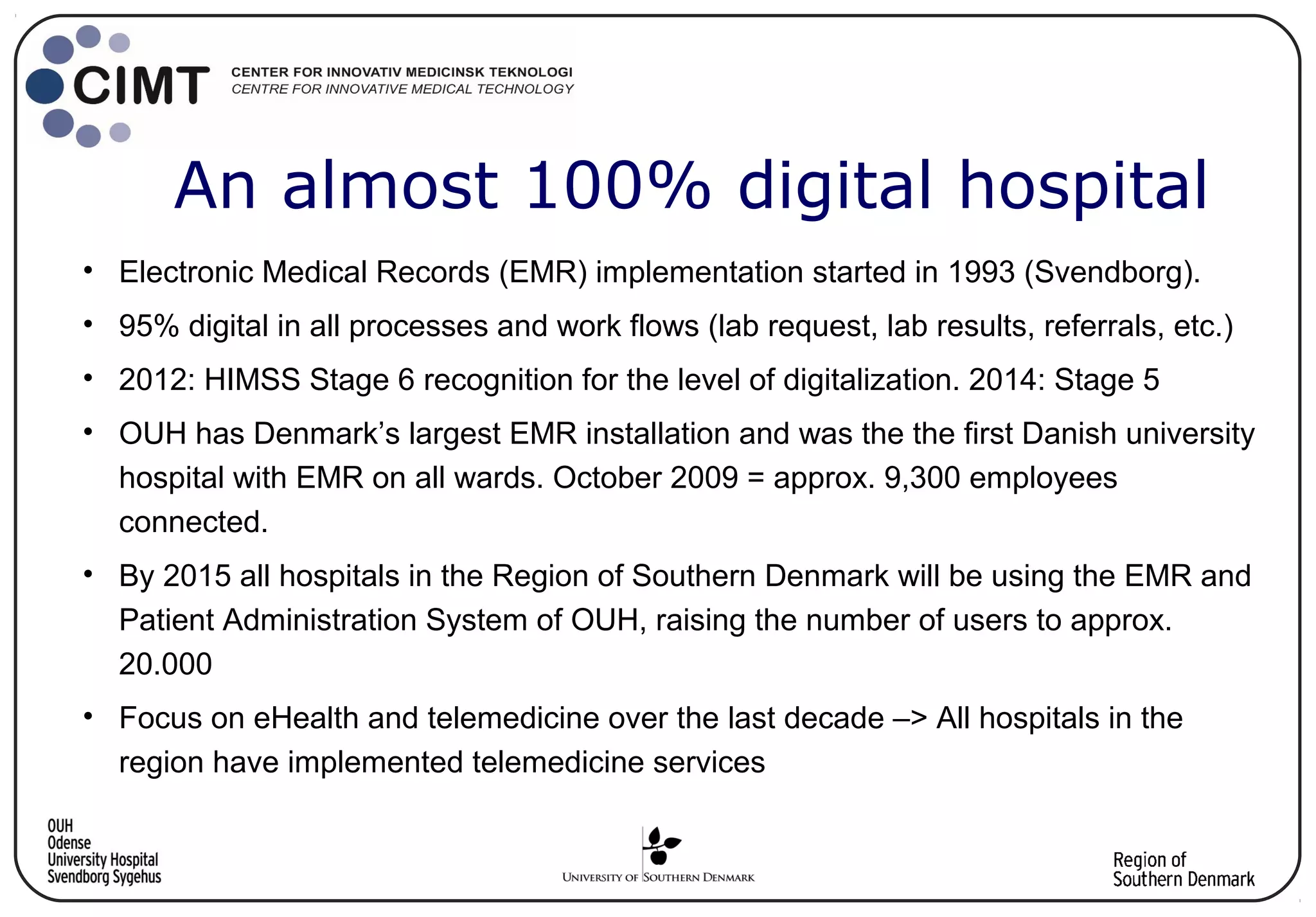 • Electronic Medical Records (EMR) implementation started in 1993 (Svendborg).
• 95% digital in all processes and work flows (lab request, lab results, referrals, etc.)
• 2012: HIMSS Stage 6 recognition for the level of digitalization. 2014: Stage 5
• OUH has Denmark’s largest EMR installation and was the the first Danish university
hospital with EMR on all wards. October 2009 = approx. 9,300 employees
connected.
• By 2015 all hospitals in the Region of Southern Denmark will be using the EMR and
Patient Administration System of OUH, raising the number of users to approx.
20.000
• Focus on eHealth and telemedicine over the last decade –> All hospitals in the
region have implemented telemedicine services
An almost 100% digital hospital
 