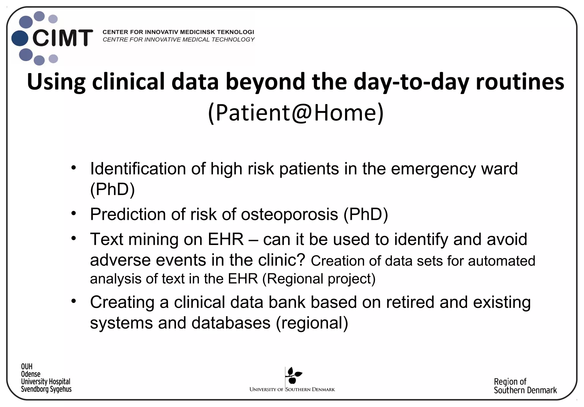 Using clinical data beyond the day-to-day routines
(Patient@Home)
• Identification of high risk patients in the emergency ward
(PhD)
• Prediction of risk of osteoporosis (PhD)
• Text mining on EHR – can it be used to identify and avoid
adverse events in the clinic? Creation of data sets for automated
analysis of text in the EHR (Regional project)
• Creating a clinical data bank based on retired and existing
systems and databases (regional)
 