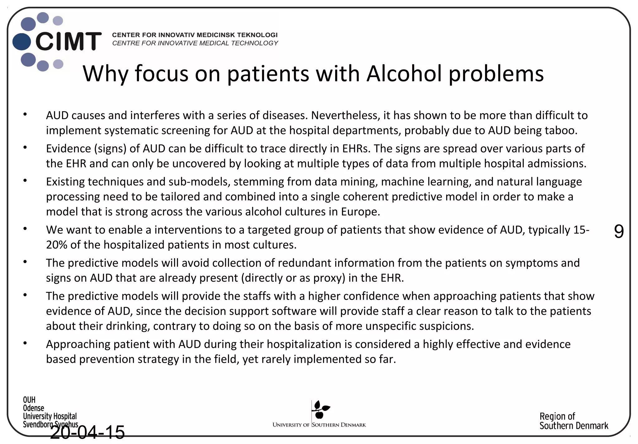 Why focus on patients with Alcohol problems
9
20-04-15
• AUD causes and interferes with a series of diseases. Nevertheless, it has shown to be more than difficult to
implement systematic screening for AUD at the hospital departments, probably due to AUD being taboo.
• Evidence (signs) of AUD can be difficult to trace directly in EHRs. The signs are spread over various parts of
the EHR and can only be uncovered by looking at multiple types of data from multiple hospital admissions.
• Existing techniques and sub-models, stemming from data mining, machine learning, and natural language
processing need to be tailored and combined into a single coherent predictive model in order to make a
model that is strong across the various alcohol cultures in Europe.
• We want to enable a interventions to a targeted group of patients that show evidence of AUD, typically 15-
20% of the hospitalized patients in most cultures.
• The predictive models will avoid collection of redundant information from the patients on symptoms and
signs on AUD that are already present (directly or as proxy) in the EHR.
• The predictive models will provide the staffs with a higher confidence when approaching patients that show
evidence of AUD, since the decision support software will provide staff a clear reason to talk to the patients
about their drinking, contrary to doing so on the basis of more unspecific suspicions.
• Approaching patient with AUD during their hospitalization is considered a highly effective and evidence
based prevention strategy in the field, yet rarely implemented so far.
 