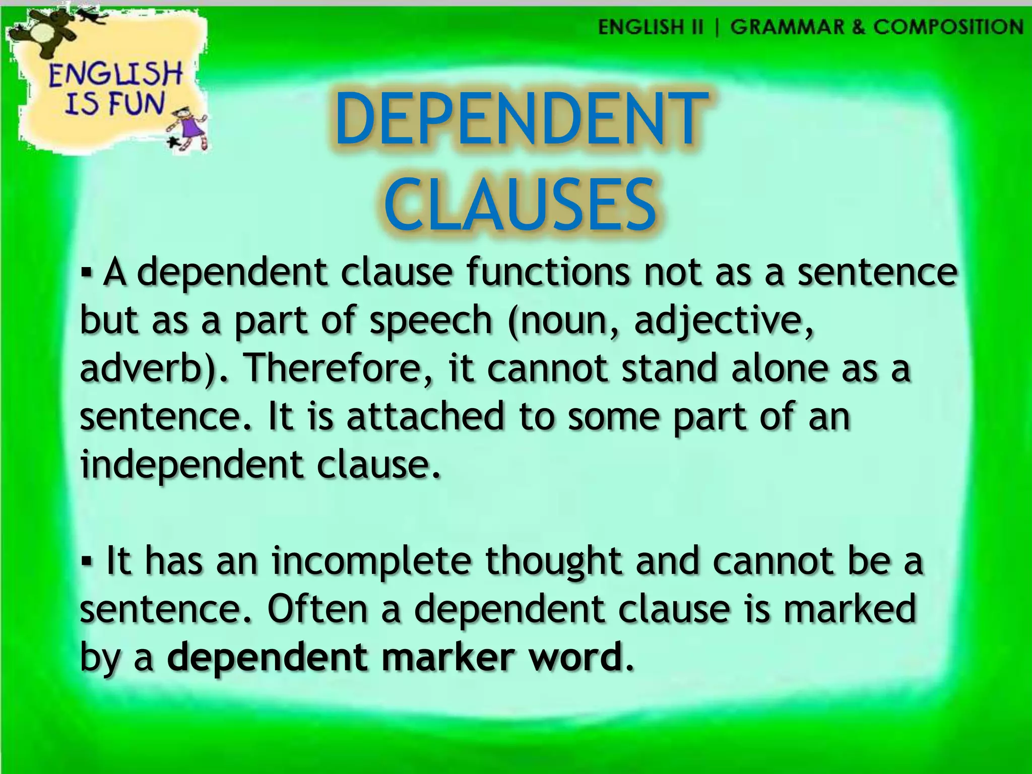 DEPENDENT
              CLAUSES
▪ A dependent clause functions not as a sentence
but as a part of speech (noun, adjective,
adverb). Therefore, it cannot stand alone as a
sentence. It is attached to some part of an
independent clause.

▪ It has an incomplete thought and cannot be a
sentence. Often a dependent clause is marked
by a dependent marker word.
 