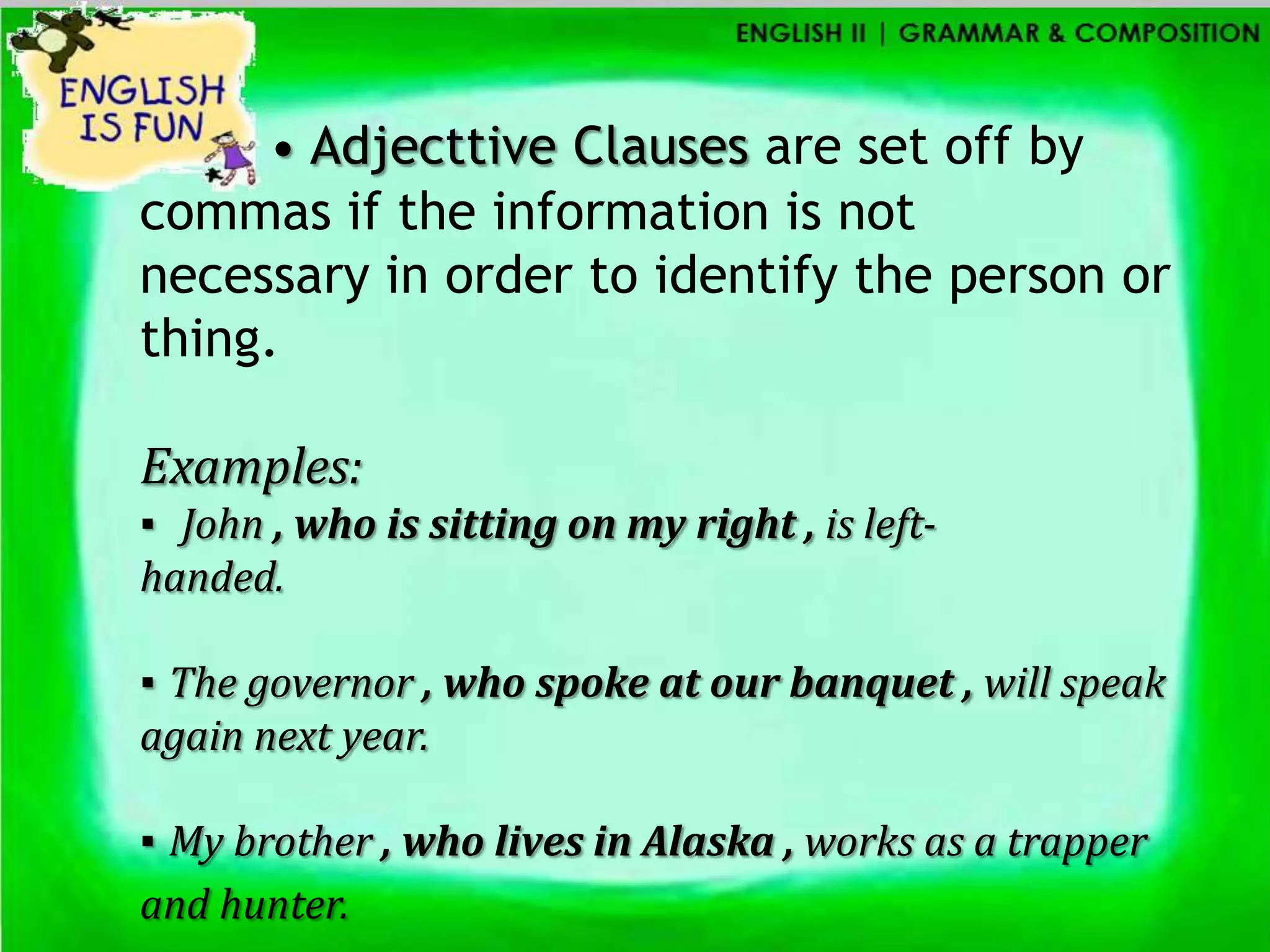 • Adjecttive Clauses are set off by
commas if the information is not
necessary in order to identify the person or
thing.

Examples:
▪ John , who is sitting on my right , is left-
handed.

▪ The governor , who spoke at our banquet , will speak
again next year.

▪ My brother , who lives in Alaska , works as a trapper
and hunter.
 