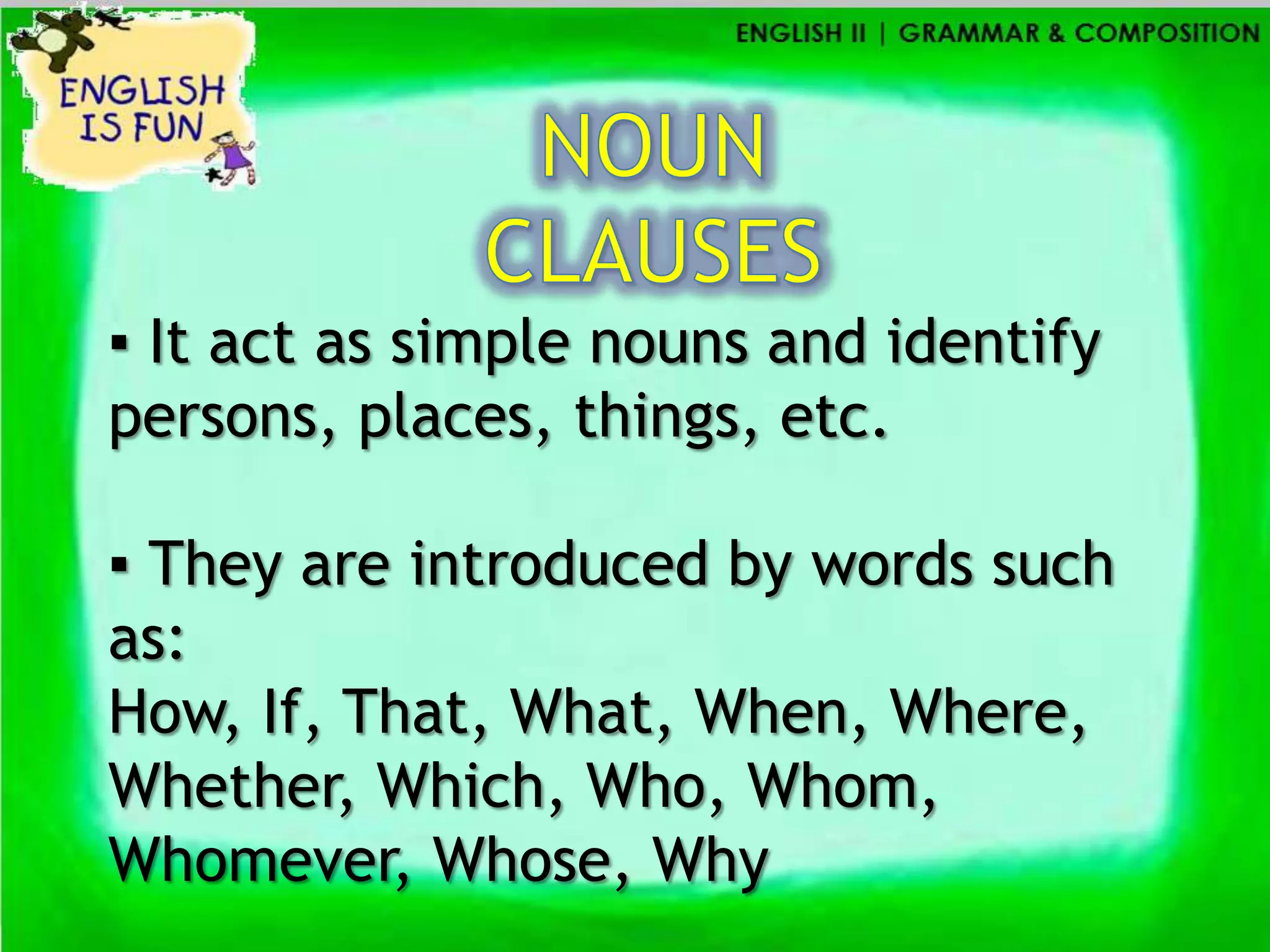 ▪ It act as simple nouns and identify
persons, places, things, etc.

▪ They are introduced by words such
as:
How, If, That, What, When, Where,
Whether, Which, Who, Whom,
Whomever, Whose, Why
 