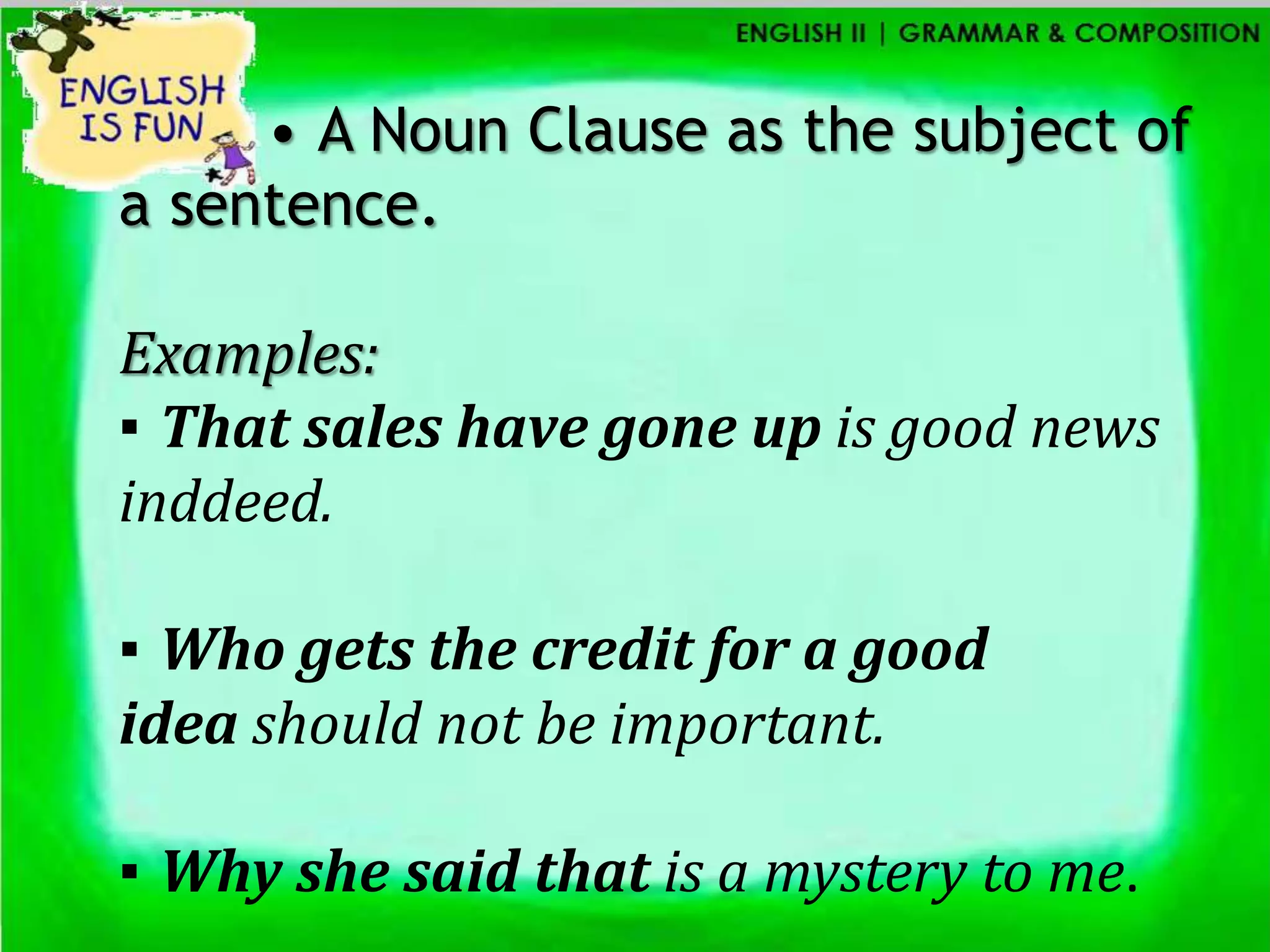 • A Noun Clause as the subject of
a sentence.

Examples:
▪ That sales have gone up is good news
inddeed.

▪ Who gets the credit for a good
idea should not be important.

▪ Why she said that is a mystery to me.
 
