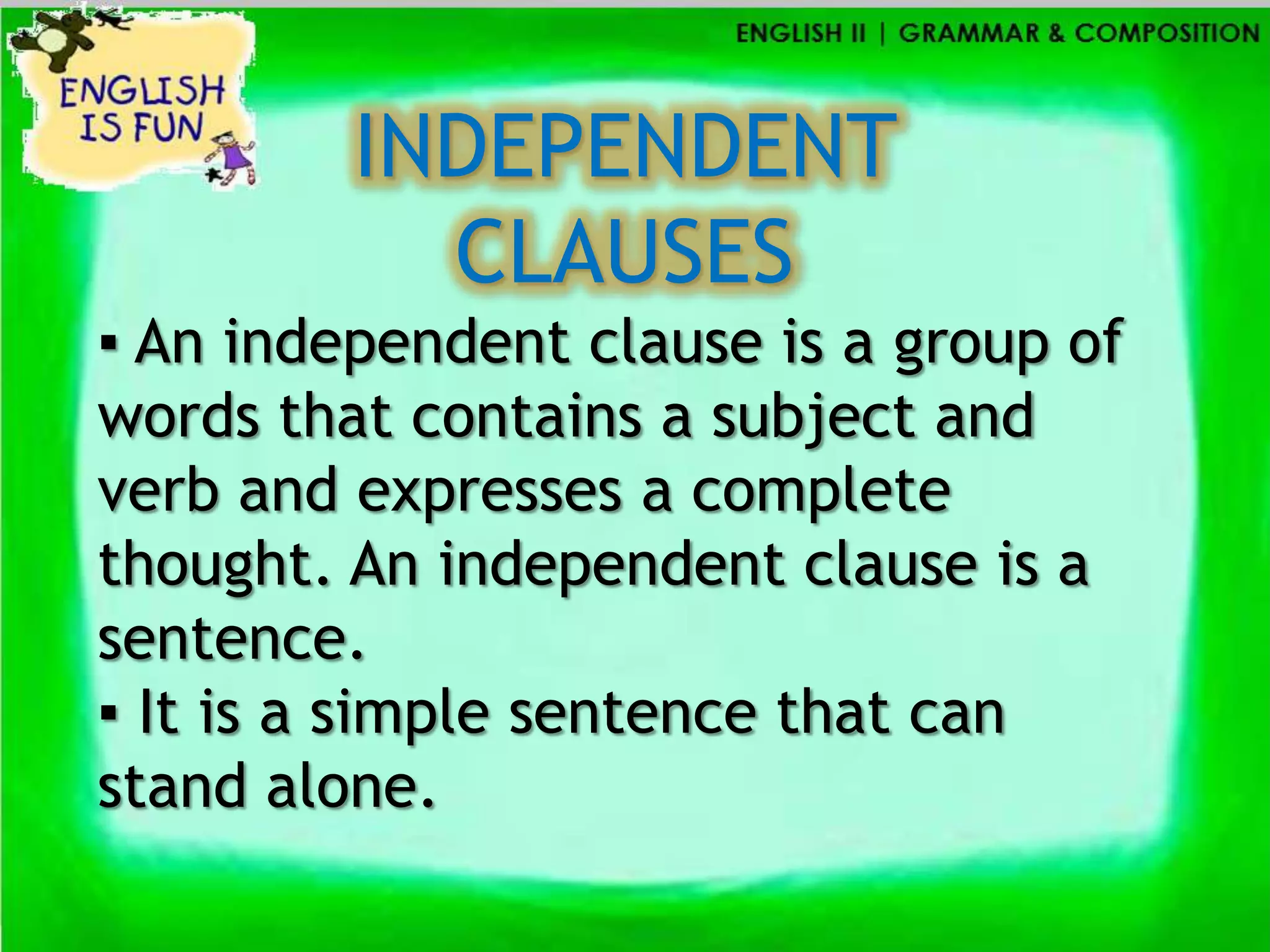 INDEPENDENT
           CLAUSES
▪ An independent clause is a group of
words that contains a subject and
verb and expresses a complete
thought. An independent clause is a
sentence.
▪ It is a simple sentence that can
stand alone.
 
