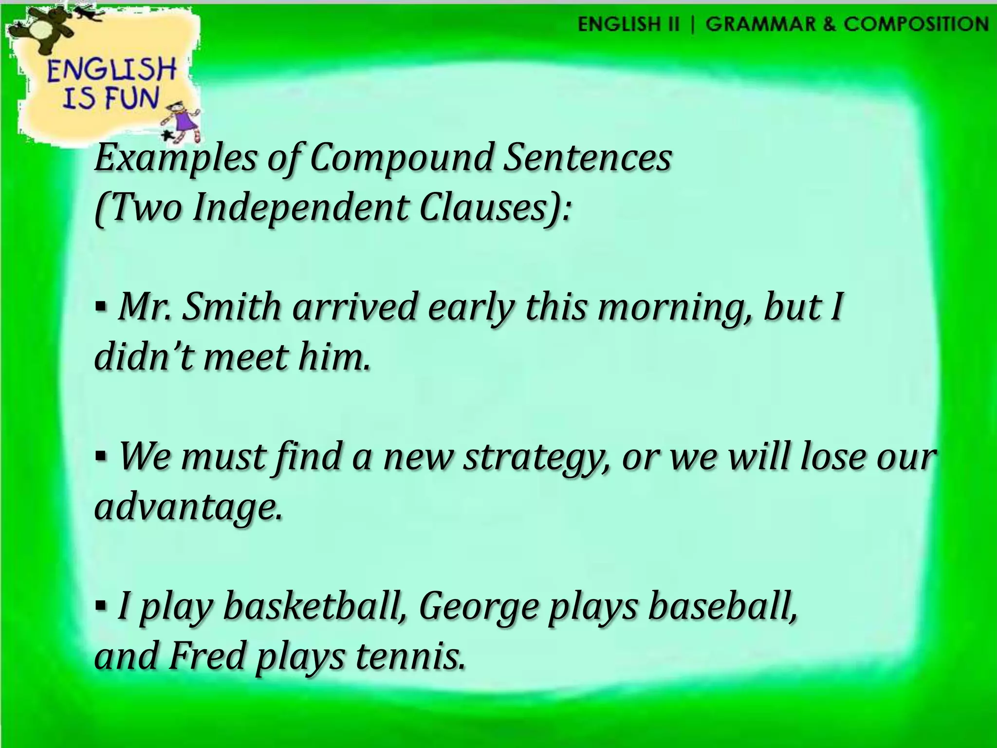 Examples of Compound Sentences
(Two Independent Clauses):

▪ Mr. Smith arrived early this morning, but I
didn’t meet him.

▪ We must find a new strategy, or we will lose our
advantage.

▪ I play basketball, George plays baseball,
and Fred plays tennis.
 