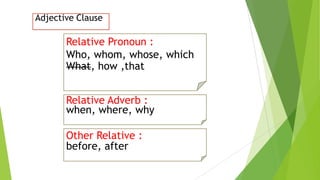 Adjective Clause
Relative Pronoun :
Who, whom, whose, which
What, how ,that
Other Relative :
before, after
Relative Adverb :
when, where, why
 