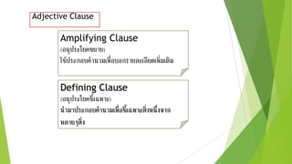 Adjective Clause
Amplifying Clause
(อนุประโยคขยาย)
ใช้ประกอบคานามเพื่อบอกรายละเอียดเพิ่มเติม
Defining Clause
(อนุประโยคชี้เฉพาะ)
นามาประกอบคานามเพื่อชี้เฉพาะสิ่งหนึ่งจาก
หลายๆสิ่ง
 