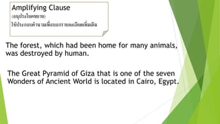 Amplifying Clause
(อนุประโยคขยาย)
ใช้ประกอบคานามเพื่อบอกรายละเอียดเพิ่มเติม
The forest, which had been home for many animals,
was destroyed by human.
The Great Pyramid of Giza that is one of the seven
Wonders of Ancient World is located in Cairo, Egypt.
 