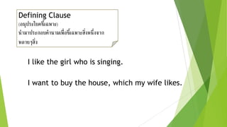 Defining Clause
(อนุประโยคชี้เฉพาะ)
นามาประกอบคานามเพื่อชี้เฉพาะสิ่งหนึ่งจาก
หลายๆสิ่ง
I like the girl who is singing.
I want to buy the house, which my wife likes.
 