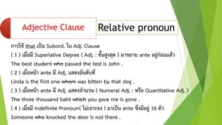 • By Kru Mongkol Klungmontree
Adjective Clause Relative pronoun
การใช้ that เป็น Subord. ใน Adj. Clause
( 1 ) เมื่อมี Superlative Degree ( Adj. : ขั้นสูงสุด ) มาขยาย ante อยู่ก่อนแล้ว
The best student who passed the test is John .
( 2 ) เมื่อหน้า ante มี Adj. แสดงอันดับที่
Linda is the first one whom was bitten by that dog .
( 3 ) เมื่อหน้า ante มี Adj. แสดงจานวน ( Numeral Adj. : หรือ Quantitative Adj. )
The three thousand baht which you gave me is gone .
( 4 ) เมื่อมี Indefinite Pronoun( ไม่เจาะจง ) มาเป็น ante ซึ่งมีอยู่ 16 ตัว
Someone who knocked the door is not there .
 
