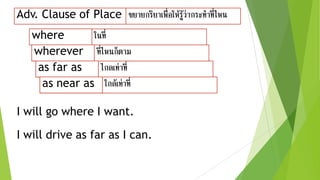Adv. Clause of Place ขยายกริยาเพื่อให้รู้ว่ากระทาที่ไหน
ในที่
ไกลเท่าที่
ที่ไหนก็ตาม
where
as far as
wherever
I will go where I want.
I will drive as far as I can.
ใกล้เท่าที่as near as
as far as
wherever
as near as
 