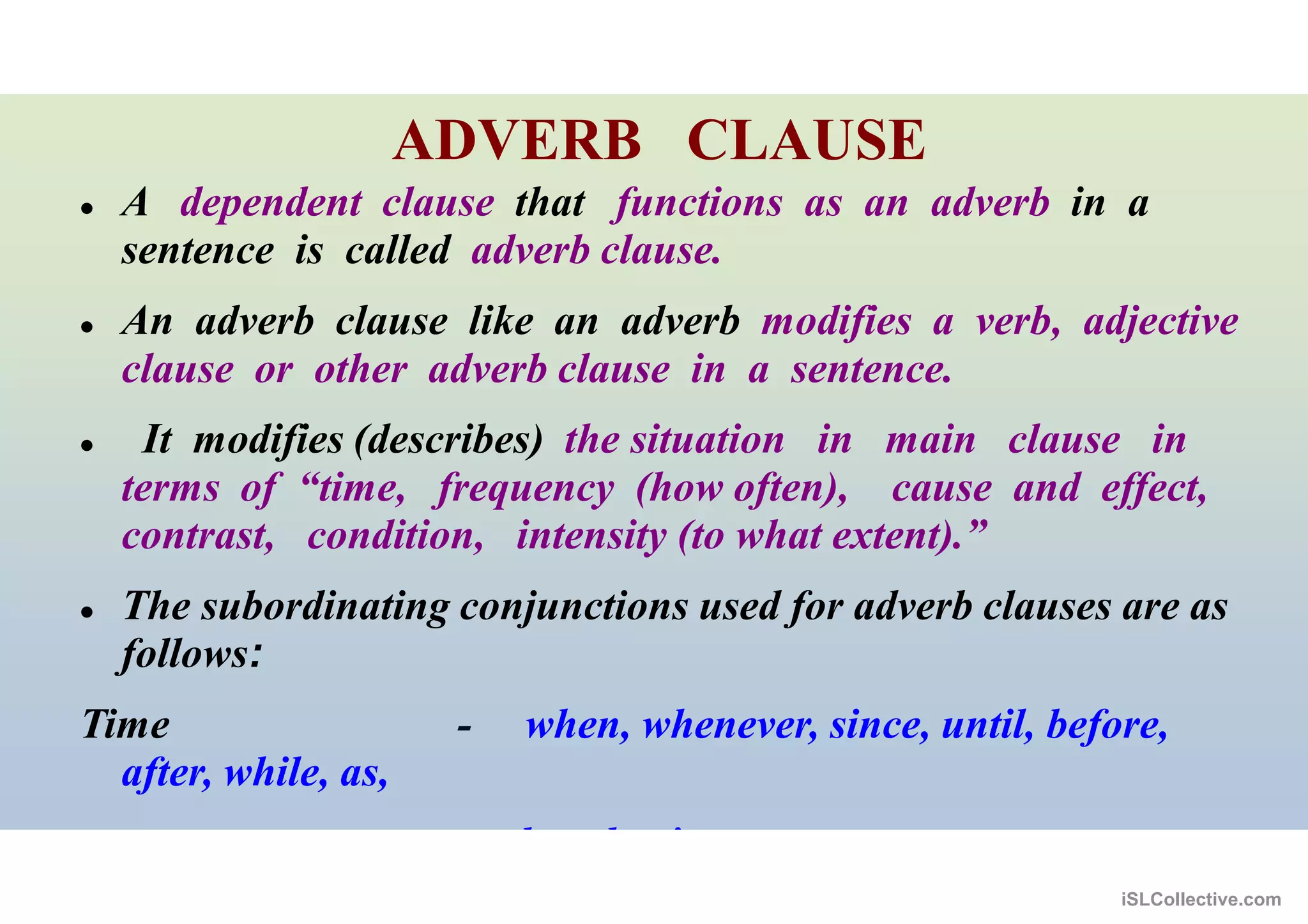 ADVERB CLAUSE
 A dependent clause that functions as an adverb in a
sentence is called adverb clause.
 An adverb clause like an adverb modifies a verb, adjective
clause or other adverb clause in a sentence.
 It modifies (describes) the situation in main clause in
terms of “time, frequency (how often), cause and effect,
contrast, condition, intensity (to what extent).”
 The subordinating conjunctions used for adverb clauses are as
follows:
Time - when, whenever, since, until, before,
after, while, as,
by the time, as soon as
iSLCollective.com
 