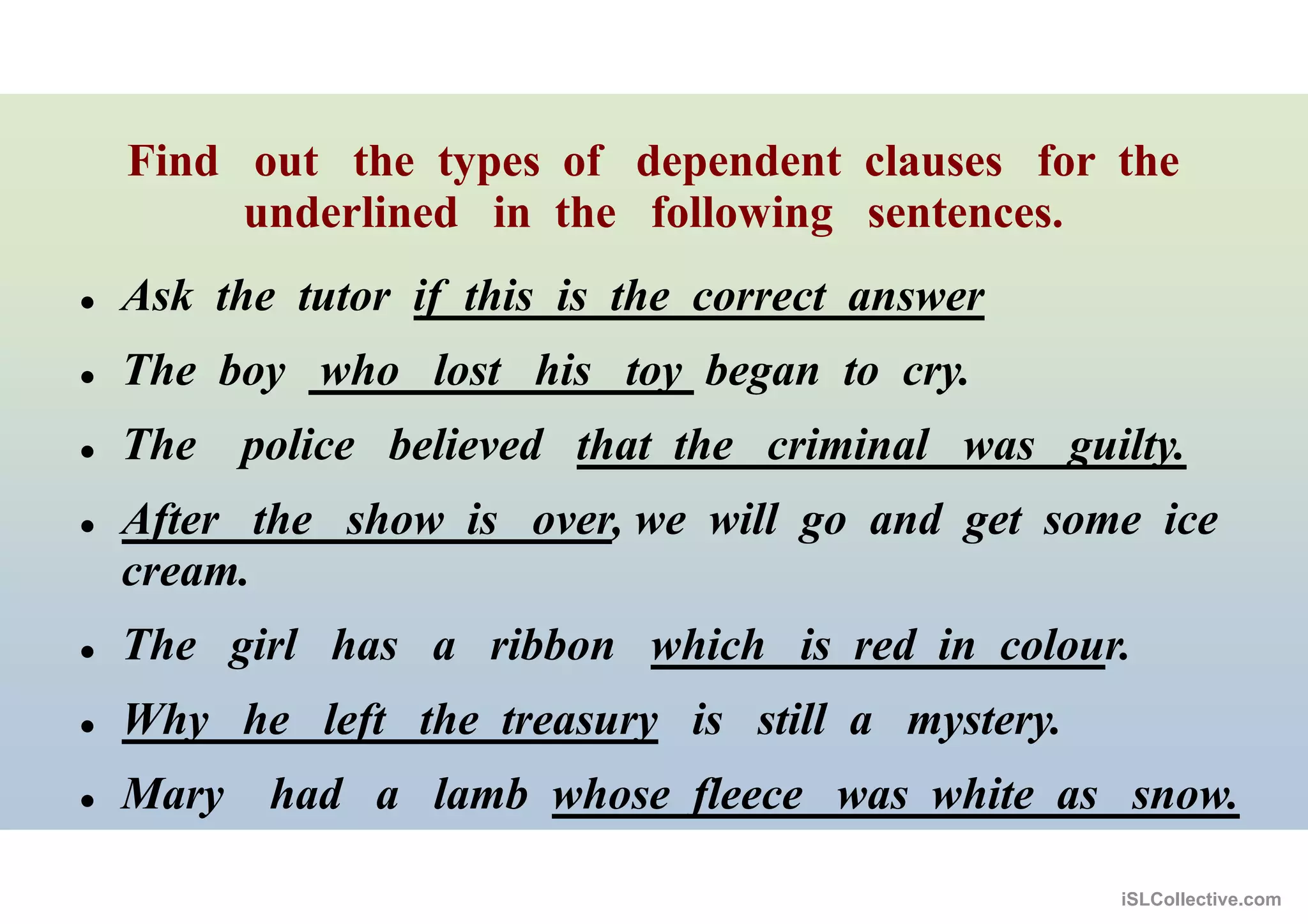 Find out the types of dependent clauses for the
underlined in the following sentences.
 Ask the tutor if this is the correct answer
 The boy who lost his toy began to cry.
 The police believed that the criminal was guilty.
 After the show is over, we will go and get some ice
cream.
 The girl has a ribbon which is red in colour.
 Why he left the treasury is still a mystery.
 Mary had a lamb whose fleece was white as snow.
iSLCollective.com
 