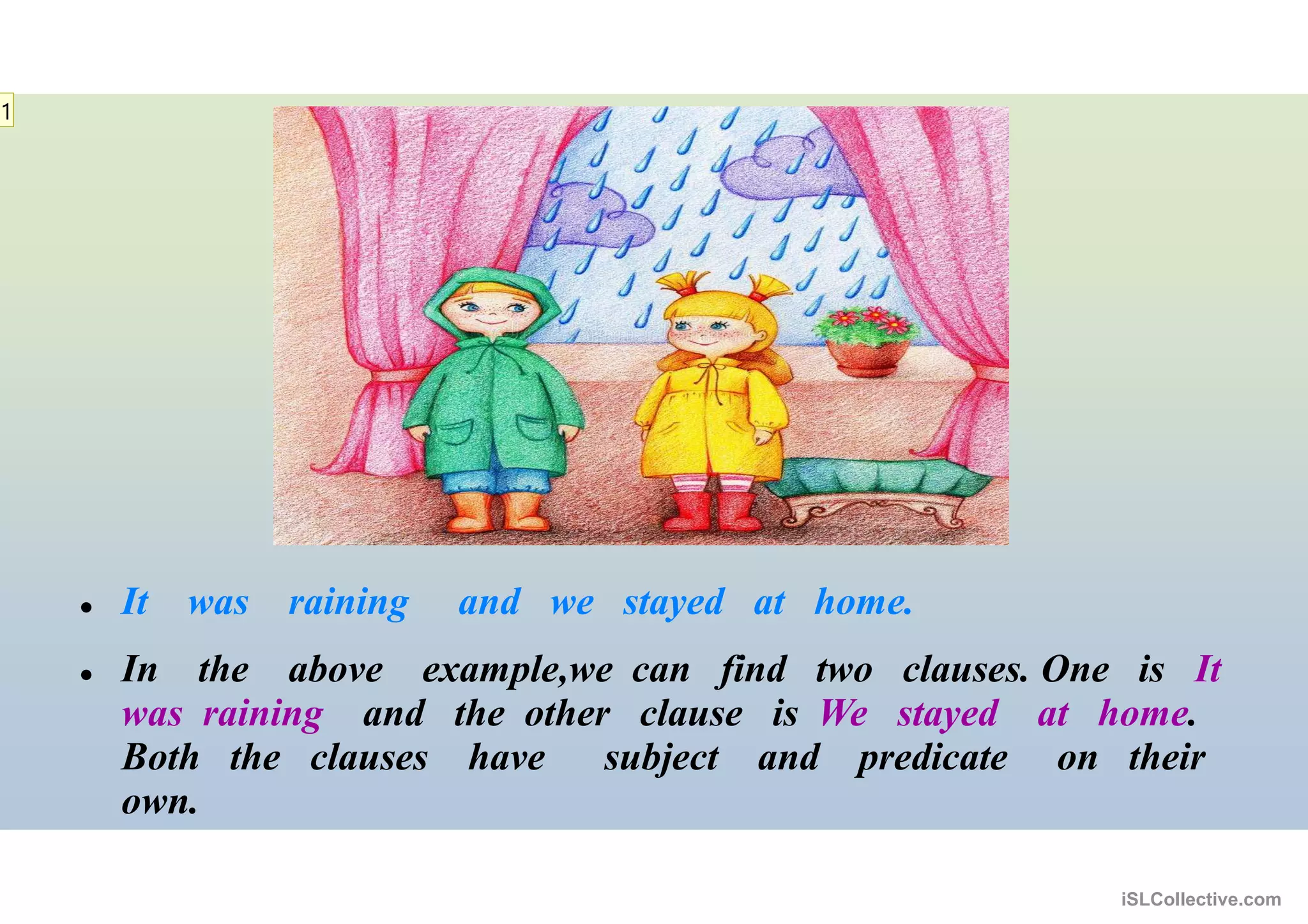  It was raining and we stayed at home.
 In the above example,we can find two clauses. One is It
was raining and the other clause is We stayed at home.
Both the clauses have subject and predicate on their
own.
1
iSLCollective.com
 