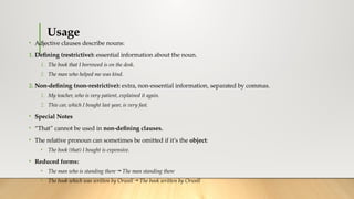 Usage
• Adjective clauses describe nouns:
1. Defining (restrictive): essential information about the noun.
1. The book that I borrowed is on the desk.
2. The man who helped me was kind.
2. Non-defining (non-restrictive): extra, non-essential information, separated by commas.
1. My teacher, who is very patient, explained it again.
2. This car, which I bought last year, is very fast.
• Special Notes
• “That” cannot be used in non-defining clauses.
• The relative pronoun can sometimes be omitted if it’s the object:
• The book (that) I bought is expensive.
• Reduced forms:
• The man who is standing there → The man standing there
• The book which was written by Orwell → The book written by Orwell
 