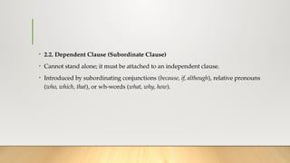 • 2.2. Dependent Clause (Subordinate Clause)
• Cannot stand alone; it must be attached to an independent clause.
• Introduced by subordinating conjunctions (because, if, although), relative pronouns
(who, which, that), or wh-words (what, why, how).
 