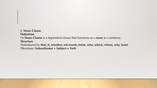 1. Noun Clause
Definition
•A Noun Clause is a dependent clause that functions as a noun in a sentence.
Structure
•Introduced by that, if, whether, wh-words (what, who, which, where, why, how).
•Structure: Subordinator + Subject + Verb
 