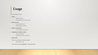 Usage
• A noun clause can act as:
1. Subject:
1. What you said is true.
2. That she passed the exam surprised everyone.
2. Object of a verb:
1. I don’t know what he wants.
2. She asked whether he would join.
3. Object of a preposition:
1. I’m not responsible for what you did.
4. Complement of a subject or object:
1. The truth is that he lied.
2. My question is whether we can trust him.
• Special Notes
• “That” in noun clauses can often be omitted:
• I think (that) she is right.
• Noun clauses are always dependent → cannot stand alone.
 