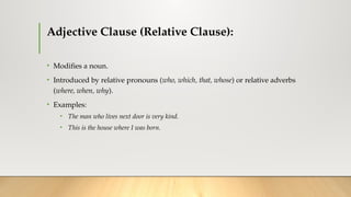 Adjective Clause (Relative Clause):
• Modifies a noun.
• Introduced by relative pronouns (who, which, that, whose) or relative adverbs
(where, when, why).
• Examples:
• The man who lives next door is very kind.
• This is the house where I was born.
 