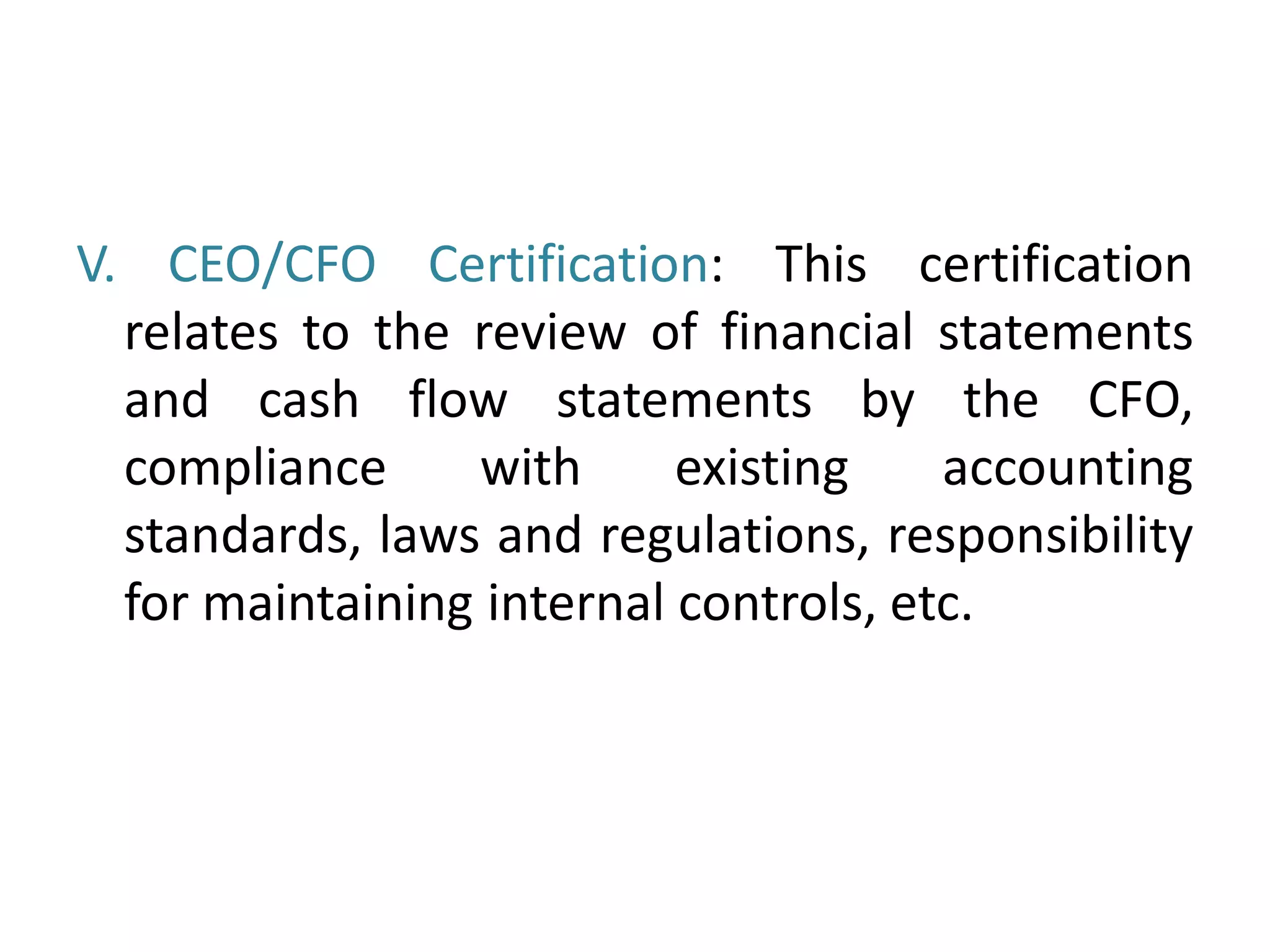 V. CEO/CFO Certification: This certification
relates to the review of financial statements
and cash flow statements by the CFO,
compliance with existing accounting
standards, laws and regulations, responsibility
for maintaining internal controls, etc.
 
