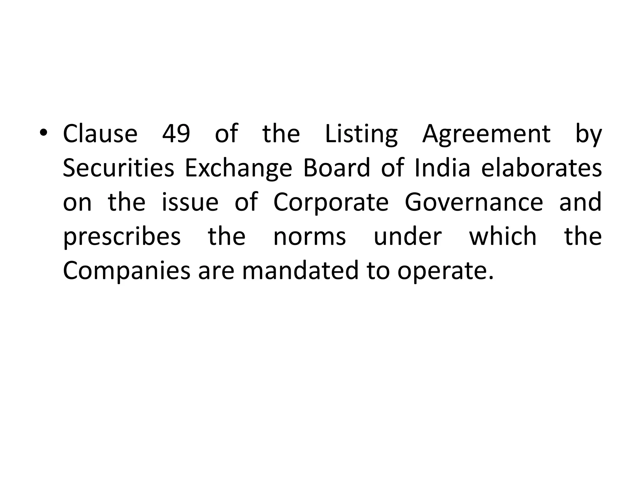 • Clause 49 of the Listing Agreement by
Securities Exchange Board of India elaborates
on the issue of Corporate Governance and
prescribes the norms under which the
Companies are mandated to operate.
 