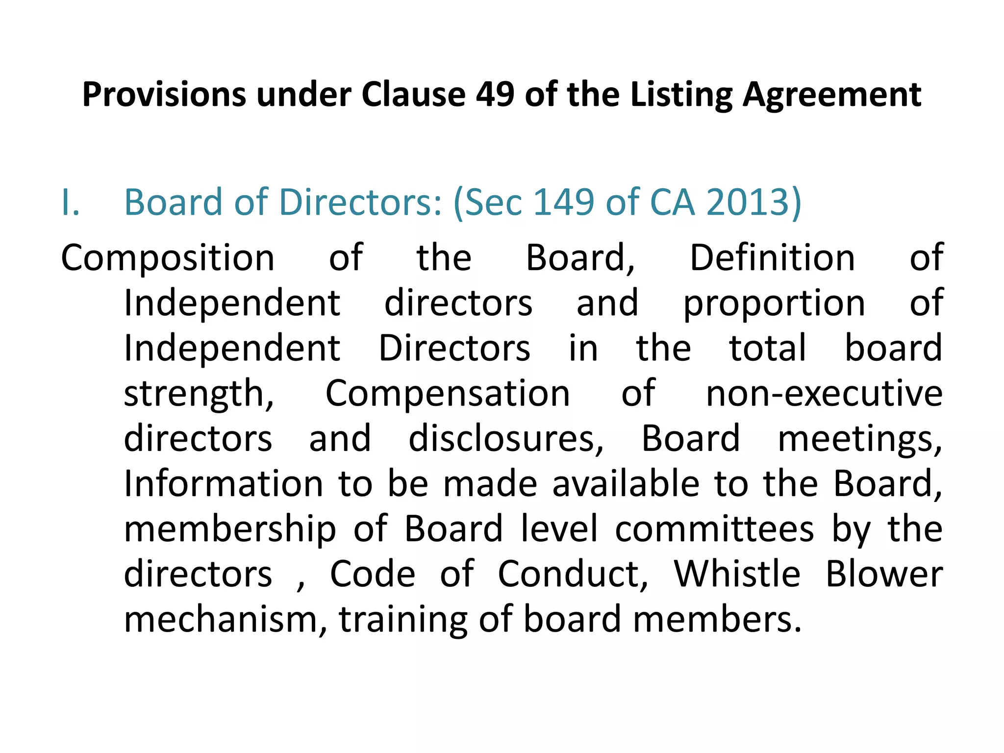 Provisions under Clause 49 of the Listing Agreement
I. Board of Directors: (Sec 149 of CA 2013)
Composition of the Board, Definition of
Independent directors and proportion of
Independent Directors in the total board
strength, Compensation of non‐executive
directors and disclosures, Board meetings,
Information to be made available to the Board,
membership of Board level committees by the
directors , Code of Conduct, Whistle Blower
mechanism, training of board members.
 