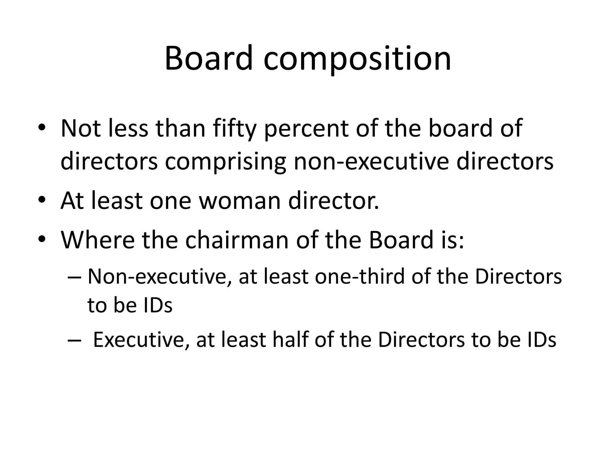 Board composition
• Not less than fifty percent of the board of
directors comprising non-executive directors
• At least one woman director.
• Where the chairman of the Board is:
– Non-executive, at least one-third of the Directors
to be IDs
– Executive, at least half of the Directors to be IDs
 